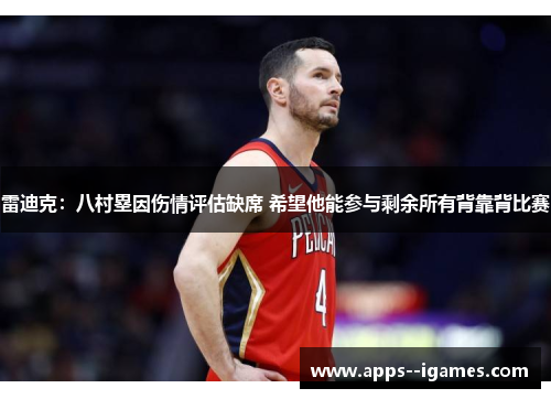 雷迪克：八村塁因伤情评估缺席 希望他能参与剩余所有背靠背比赛