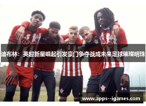 迪布林：英超新星崛起引发豪门争夺战成未来足球璀璨明珠